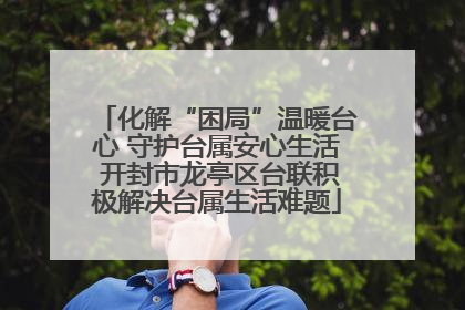 化解“困局”温暖台心 守护台属安心生活 开封市龙亭区台联积极解决台属生活难题