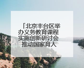 北京丰台区举办义务教育课程实施创新研讨会 推动国家育人蓝图落地