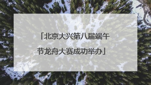 北京大兴第八届端午节龙舟大赛成功举办