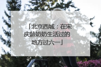 北京西城：在宋庆龄奶奶生活过的地方过六一