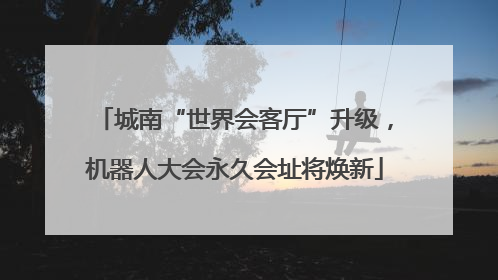 城南“世界会客厅”升级，机器人大会永久会址将焕新