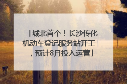 城北首个！长沙传化机动车登记服务站开工，预计8月投入运营