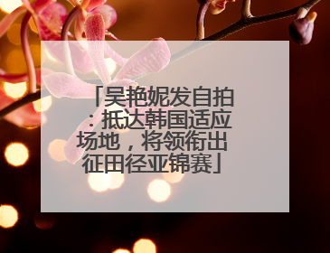 吴艳妮发自拍：抵达韩国适应场地，将领衔出征田径亚锦赛