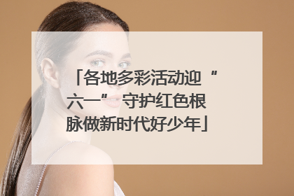 各地多彩活动迎“六一” 守护红色根脉做新时代好少年
