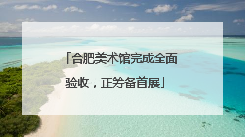 合肥美术馆完成全面验收，正筹备首展