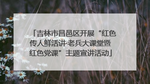 吉林市昌邑区开展“红色传人鲜活讲·老兵大课堂暨红色党课”主题宣讲活动