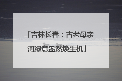 吉林长春：古老母亲河绿意盎然焕生机