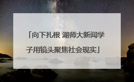 向下扎根 湖师大新闻学子用镜头聚焦社会现实