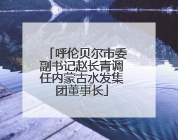 呼伦贝尔市委副书记赵长青调任内蒙古水发集团董事长
