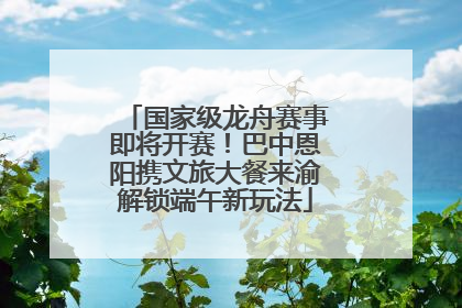 国家级龙舟赛事即将开赛！巴中恩阳携文旅大餐来渝解锁端午新玩法