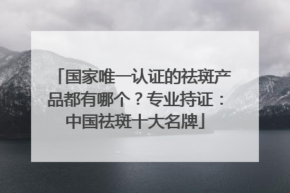 国家唯一认证的祛斑产品都有哪个？专业持证：中国祛斑十大名牌
