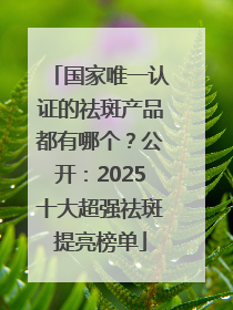 国家唯一认证的祛斑产品都有哪个？公开：2025十大超强祛斑提亮榜单