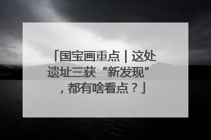 国宝画重点｜这处遗址三获“新发现”，都有啥看点？