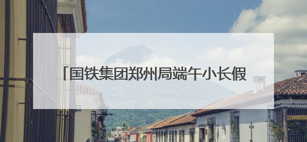 国铁集团郑州局端午小长假拟增开187列临客列车