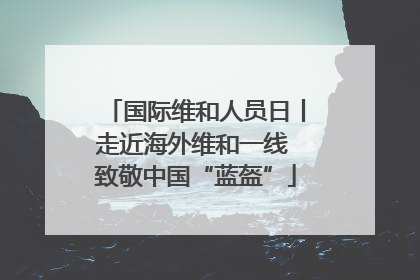 国际维和人员日丨走近海外维和一线 致敬中国“蓝盔”