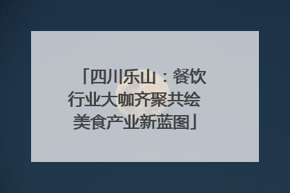 四川乐山：餐饮行业大咖齐聚共绘美食产业新蓝图