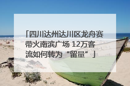 四川达州达川区龙舟赛带火南滨广场 12万客流如何转为“留量”
