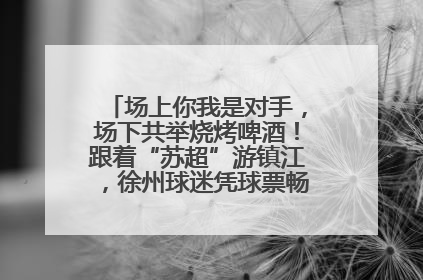 场上你我是对手，场下共举烧烤啤酒！跟着“苏超”游镇江，徐州球迷凭球票畅游名山胜景