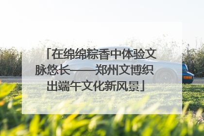 在绵绵粽香中体验文脉悠长——郑州文博织出端午文化新风景
