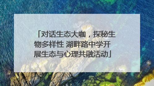 对话生态大咖，探秘生物多样性 湖畔路中学开展生态与心理共融活动