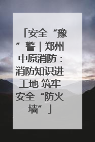 安全“豫”警｜郑州中原消防：消防知识进工地 筑牢安全“防火墙”
