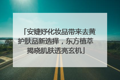 安婕妤化妆品带来去黄护肤品新选择，东方植萃揭晓肌肤透亮玄机
