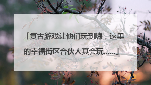 复古游戏让他们玩到嗨，这里的幸福街区合伙人真会玩……