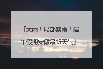 大雨！局部暴雨！端午假期安徽最新天气