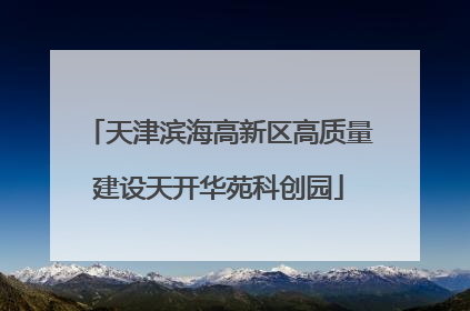 天津滨海高新区高质量建设天开华苑科创园