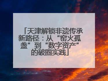 天津解锁非遗传承新路径：从“窑火孤盏”到“数字资产”的破圈实践