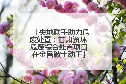 央地联手助力危废处置：甘肃资环危废综合处置项目在金昌破土动工