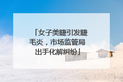 女子美睫引发睫毛炎，市场监管局出手化解纠纷