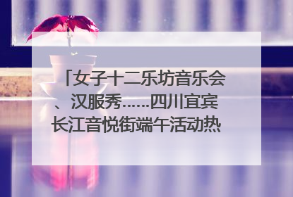 女子十二乐坊音乐会、汉服秀……四川宜宾长江音悦街端午活动热闹上演｜图集