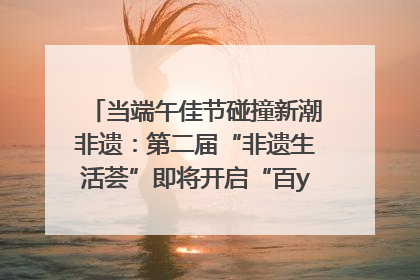 当端午佳节碰撞新潮非遗：第二届“非遗生活荟”即将开启“百young”新章
