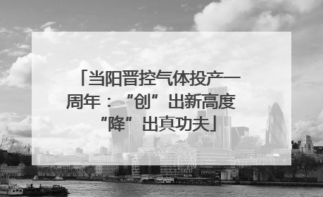 当阳晋控气体投产一周年：“创”出新高度 “降”出真功夫