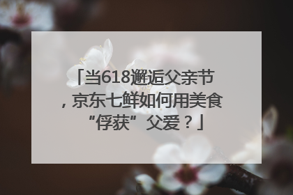 当618邂逅父亲节，京东七鲜如何用美食“俘获”父爱？