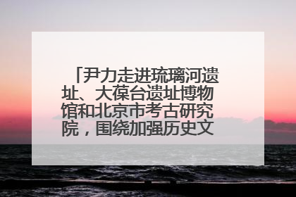 尹力走进琉璃河遗址、大葆台遗址博物馆和北京市考古研究院，围绕加强历史文化名城保护调研