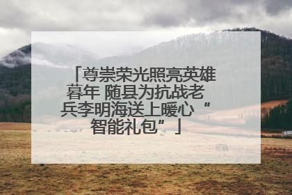 尊崇荣光照亮英雄暮年 随县为抗战老兵李明海送上暖心“智能礼包”