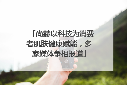 尚赫以科技为消费者肌肤健康赋能，多家媒体争相报道