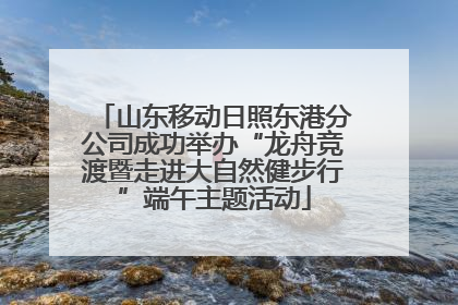 山东移动日照东港分公司成功举办“龙舟竞渡暨走进大自然健步行”端午主题活动