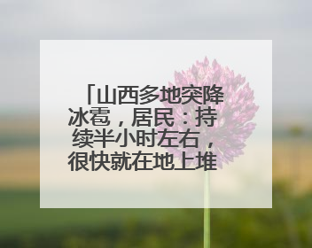 山西多地突降冰雹，居民：持续半小时左右，很快就在地上堆积出白色冰碴