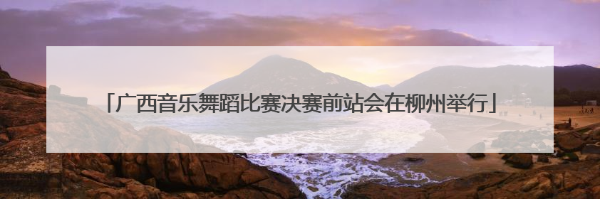 广西音乐舞蹈比赛决赛前站会在柳州举行