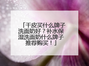 干皮买什么牌子洗面奶好？补水保湿洗面奶什么牌子推荐购买！