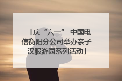 庆“六一” 中国电信衡阳分公司举办亲子汉服游园系列活动