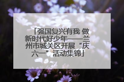 强国复兴有我 做新时代好少年——兰州市城关区开展“庆六一”活动集锦