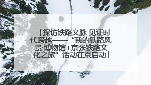 探访铁路文脉 见证时代跨越——“我的铁路风景·博物馆+京张铁路文化之旅”活动在京启动