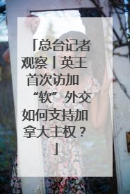 总台记者观察丨英王首次访加 “软”外交如何支持加拿大主权？