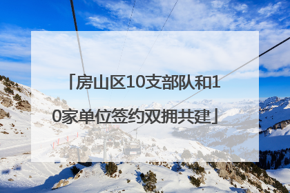 房山区10支部队和10家单位签约双拥共建
