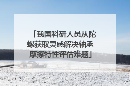 我国科研人员从陀螺获取灵感解决轴承摩擦特性评估难题