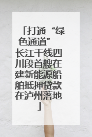 打通“绿色通道” 长江干线四川段首艘在建新能源船舶抵押贷款在泸州落地